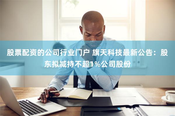 股票配资的公司行业门户 旗天科技最新公告：股东拟减持不超1%公司股份