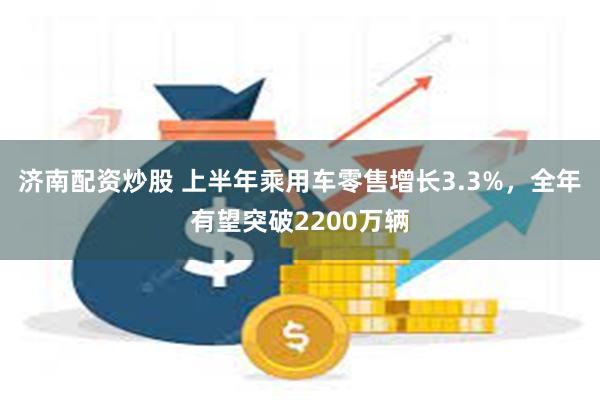 济南配资炒股 上半年乘用车零售增长3.3%，全年有望突破2200万辆