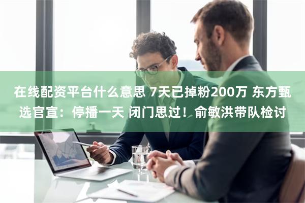 在线配资平台什么意思 7天已掉粉200万 东方甄选官宣：停播一天 闭门思过！俞敏洪带队检讨