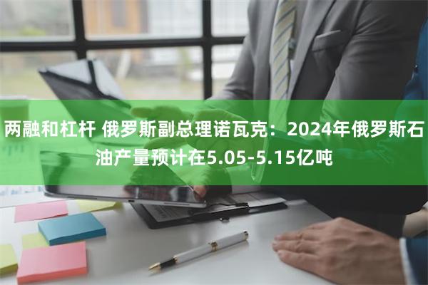 两融和杠杆 俄罗斯副总理诺瓦克：2024年俄罗斯石油产量预计在5.05-5.15亿吨