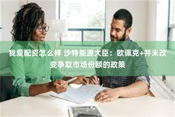 我爱配资怎么样 沙特能源大臣：欧佩克+并未改变争取市场份额的政策