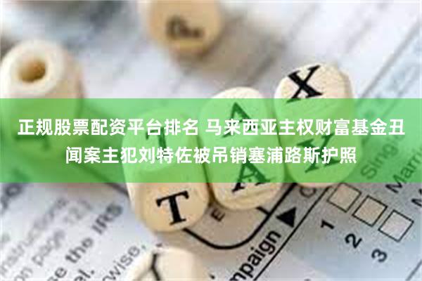 正规股票配资平台排名 马来西亚主权财富基金丑闻案主犯刘特佐被吊销塞浦路斯护照