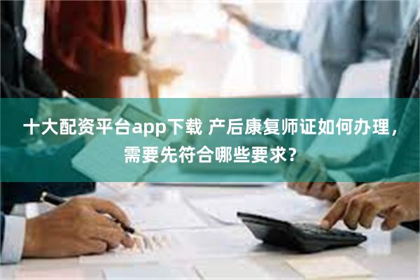 十大配资平台app下载 产后康复师证如何办理，需要先符合哪些要求？