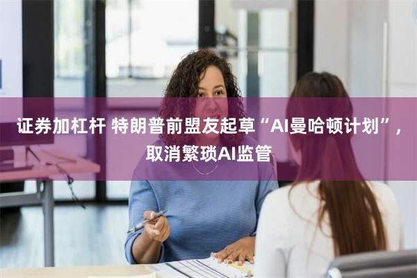 证券加杠杆 特朗普前盟友起草“AI曼哈顿计划”，取消繁琐AI监管