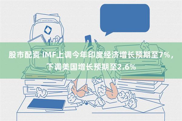 股市配资 IMF上调今年印度经济增长预期至7%，下调美国增长预期至2.6%