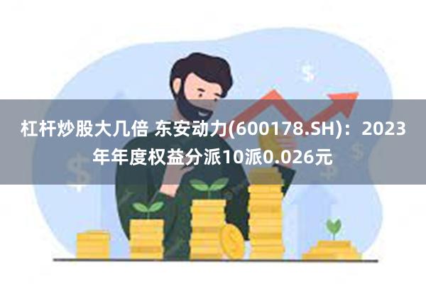 杠杆炒股大几倍 东安动力(600178.SH)：2023年年度权益分派10派0.026元