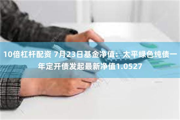 10倍杠杆配资 7月23日基金净值：太平绿色纯债一年定开债发起最新净值1.0527