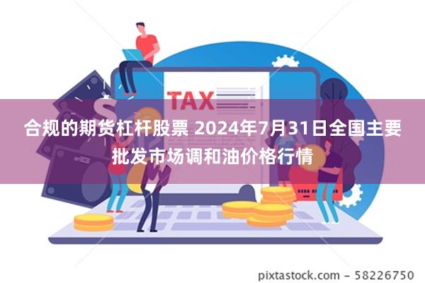 合规的期货杠杆股票 2024年7月31日全国主要批发市场调和油价格行情