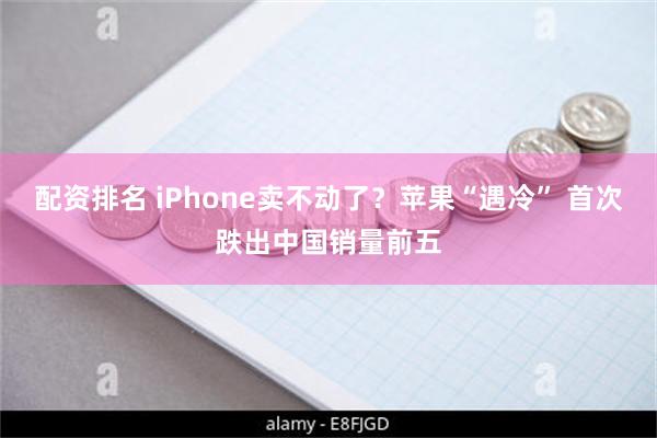 配资排名 iPhone卖不动了？苹果“遇冷” 首次跌出中国销量前五