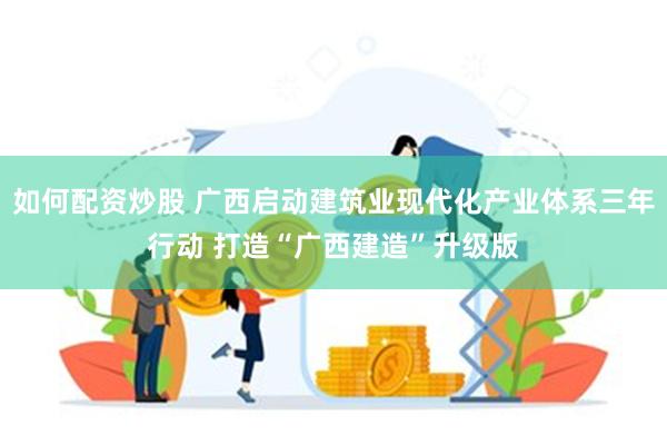 如何配资炒股 广西启动建筑业现代化产业体系三年行动 打造“广西建造”升级版