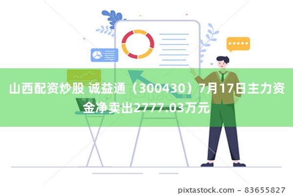 山西配资炒股 诚益通（300430）7月17日主力资金净卖出2777.03万元