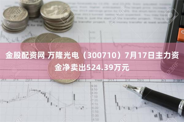 金股配资网 万隆光电（300710）7月17日主力资金净卖出524.39万元