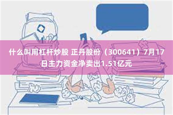 什么叫用杠杆炒股 正丹股份（300641）7月17日主力资金净卖出1.51亿元