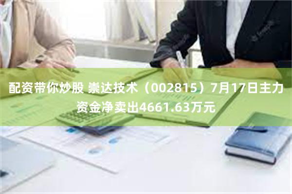 配资带你炒股 崇达技术（002815）7月17日主力资金净卖出4661.63万元