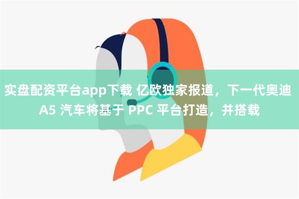 实盘配资平台app下载 亿欧独家报道，下一代奥迪 A5 汽车将基于 PPC 平台打造，并搭载