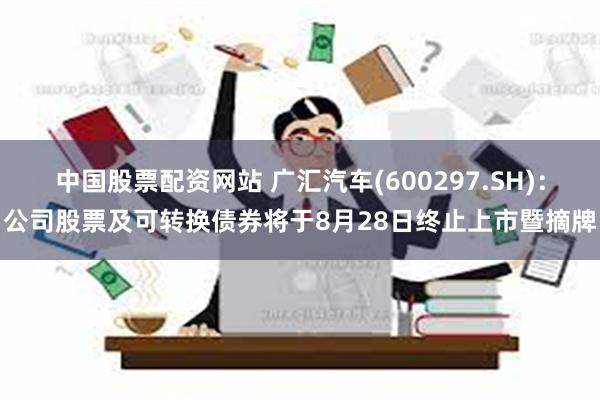 中国股票配资网站 广汇汽车(600297.SH)：公司股票及可转换债券将于8月28日终止上市暨摘牌