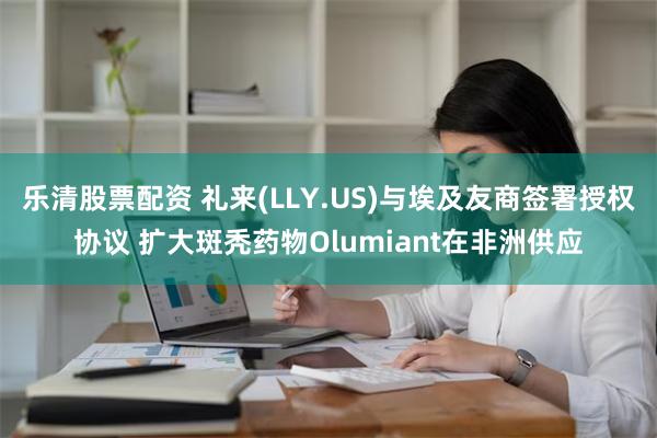 乐清股票配资 礼来(LLY.US)与埃及友商签署授权协议 扩大斑秃药物Olumiant在非洲供应