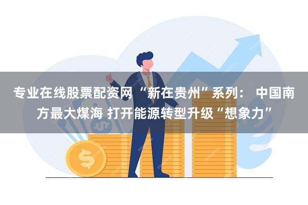 专业在线股票配资网 “新在贵州”系列： 中国南方最大煤海 打开能源转型升级“想象力”