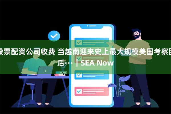 股票配资公司收费 当越南迎来史上最大规模美国考察团后···｜SEA Now