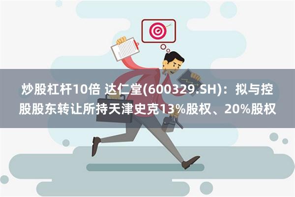 炒股杠杆10倍 达仁堂(600329.SH)：拟与控股股东转让所持天津史克13%股权、20%股权