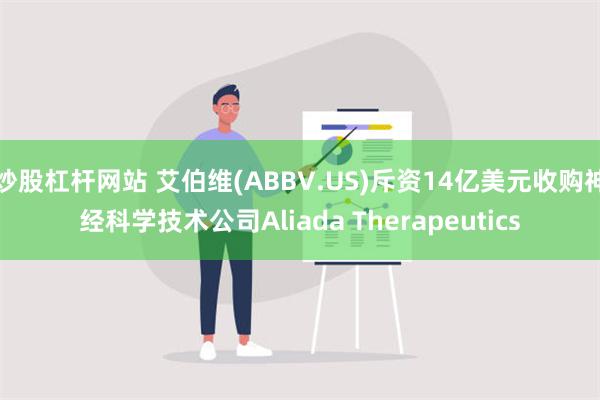 炒股杠杆网站 艾伯维(ABBV.US)斥资14亿美元收购神经科学技术公司Aliada Therapeutics