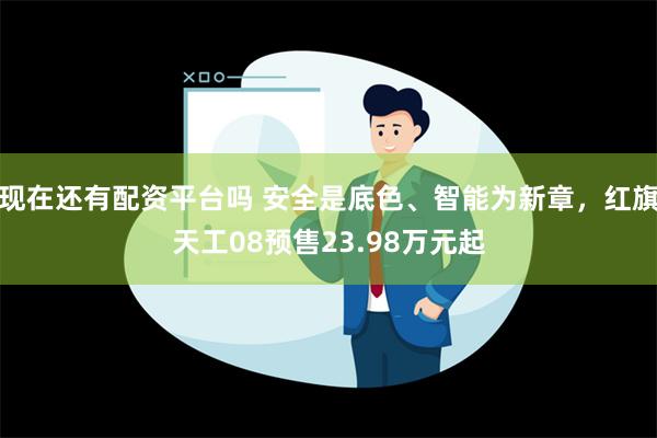 现在还有配资平台吗 安全是底色、智能为新章，红旗天工08预售23.98万元起