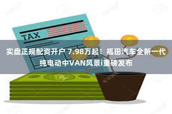 实盘正规配资开户 7.98万起！福田汽车全新一代纯电动中VAN风景i重磅发布