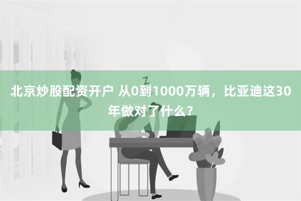 北京炒股配资开户 从0到1000万辆，比亚迪这30年做对了什么？