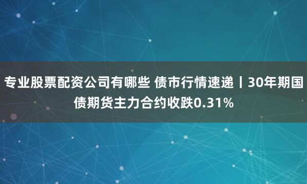 专业股票配资公司有哪些 债市行情速递丨30年期国债期货主力合约收跌0.31%