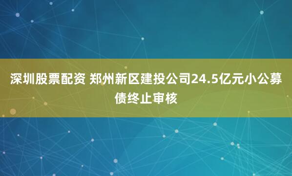 深圳股票配资 郑州新区建投公司24.5亿元小公募债终止审核