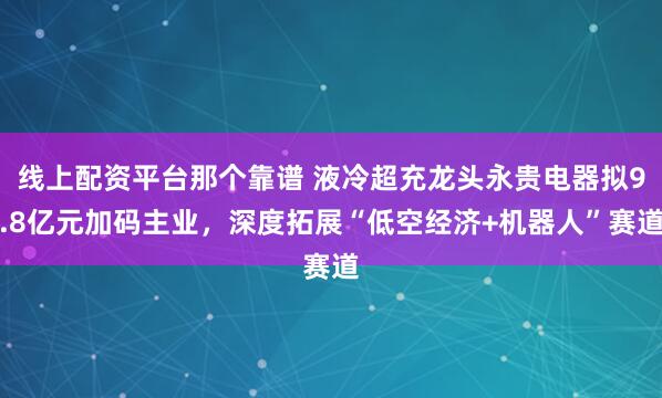 线上配资平台那个靠谱 液冷超充龙头永贵电器拟9.8亿元加码主业，深度拓展“低空经济+机器人”赛道