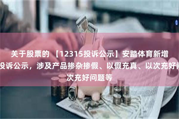 关于股票的 【12315投诉公示】安踏体育新增16件投诉公示，涉及产品掺杂掺假、以假充真、以次充好问题等