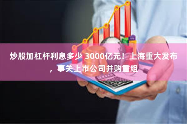 炒股加杠杆利息多少 3000亿元！上海重大发布，事关上市公司并购重组