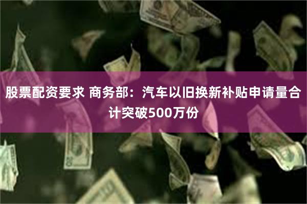 股票配资要求 商务部：汽车以旧换新补贴申请量合计突破500万份