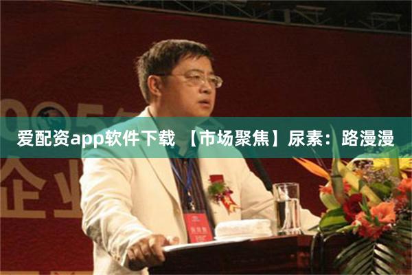 爱配资app软件下载 【市场聚焦】尿素：路漫漫