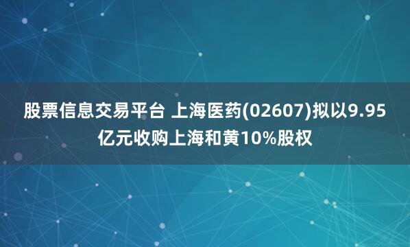 股票信息交易平台 上海医药(02607)拟以9.95亿元收购上海和黄10%股权