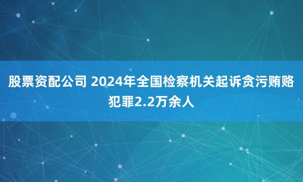 股票资配公司 2024年全国检察机关起诉贪污贿赂犯罪2.2万余人