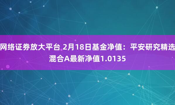 网络证劵放大平台 2月18日基金净值：平安研究精选混合A最新净值1.0135