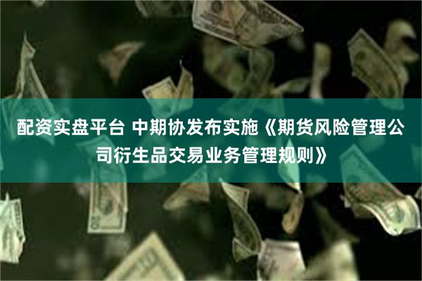 配资实盘平台 中期协发布实施《期货风险管理公司衍生品交易业务管理规则》