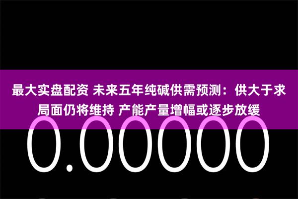 最大实盘配资 未来五年纯碱供需预测：供大于求局面仍将维持 产能产量增幅或逐步放缓