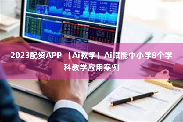 2023配资APP 【Ai教学】Ai赋能中小学8个学科教学应用案例