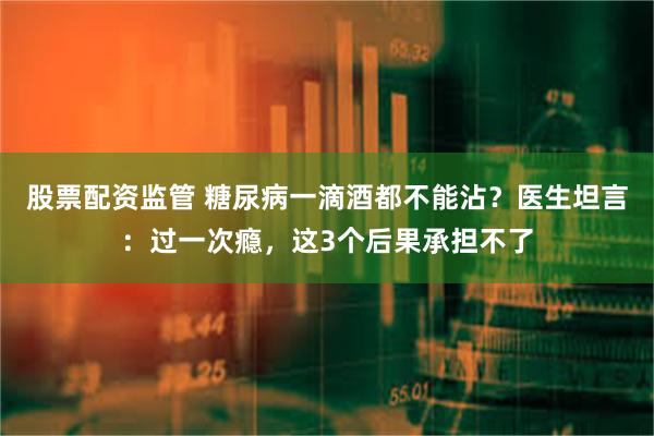 股票配资监管 糖尿病一滴酒都不能沾？医生坦言：过一次瘾，这3个后果承担不了