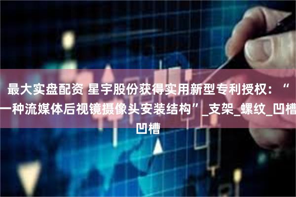 最大实盘配资 星宇股份获得实用新型专利授权：“一种流媒体后视镜摄像头安装结构”_支架_螺纹_凹槽