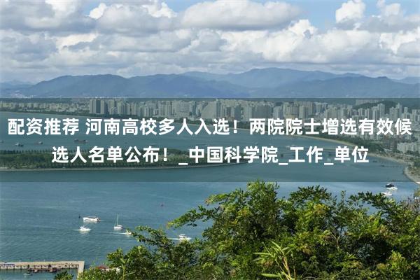 配资推荐 河南高校多人入选！两院院士增选有效候选人名单公布！_中国科学院_工作_单位